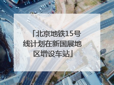 北京地铁15号线计划在新国展地区增设车站