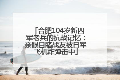 合肥104岁新四军老兵的抗战记忆：亲眼目睹战友被日军飞机炸弹击中