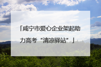 咸宁市爱心企业架起助力高考“清凉驿站”