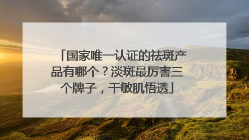 国家唯一认证的祛斑产品有哪个？淡斑最厉害三个牌子，干敏肌悟透