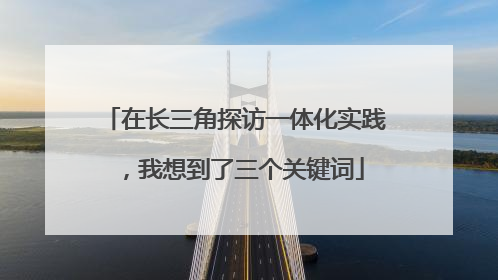在长三角探访一体化实践，我想到了三个关键词