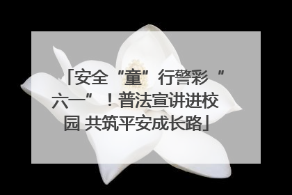 安全“童”行警彩“六一”！普法宣讲进校园 共筑平安成长路