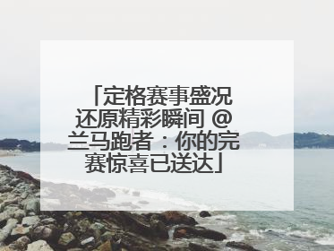 定格赛事盛况 还原精彩瞬间 @兰马跑者：你的完赛惊喜已送达