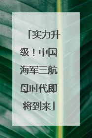 实力升级！中国海军三航母时代即将到来