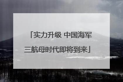 实力升级 中国海军三航母时代即将到来