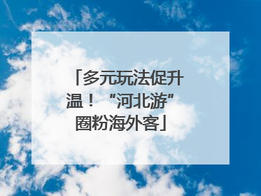 多元玩法促升温！“河北游”圈粉海外客