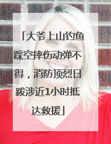 大爷上山钓鱼踩空摔伤动弹不得，消防顶烈日跋涉近1小时抵达救援