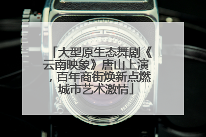 大型原生态舞剧《云南映象》唐山上演，百年商街焕新点燃城市艺术激情