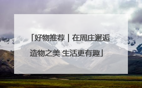 好物推荐｜在周庄邂逅造物之美 生活更有趣