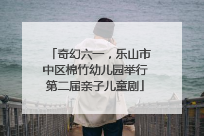 奇幻六一，乐山市中区棉竹幼儿园举行第二届亲子儿童剧