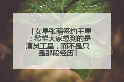 女星张萌签约王星：希望大家想到的是演员王星，而不是只是那段经历