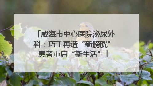 威海市中心医院泌尿外科：巧手再造“新膀胱” 患者重启“新生活”