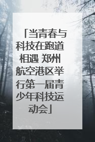 当青春与科技在跑道相遇 郑州航空港区举行第一届青少年科技运动会