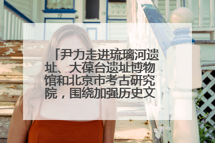 尹力走进琉璃河遗址、大葆台遗址博物馆和北京市考古研究院，围绕加强历史文化名城保护调研
