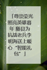 尊崇荣光照亮英雄暮年 随县为抗战老兵李明海送上暖心“智能礼包”