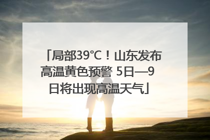 局部39℃！山东发布高温黄色预警 5日—9日将出现高温天气