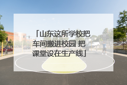 山东这所学校把车间搬进校园 把课堂设在生产线