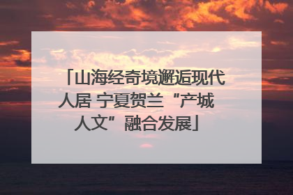 山海经奇境邂逅现代人居 宁夏贺兰“产城人文”融合发展