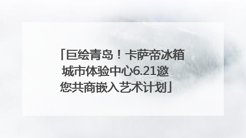 巨绘青岛！卡萨帝冰箱城市体验中心6.21邀您共商嵌入艺术计划