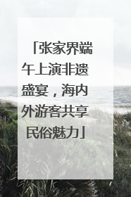 张家界端午上演非遗盛宴，海内外游客共享民俗魅力