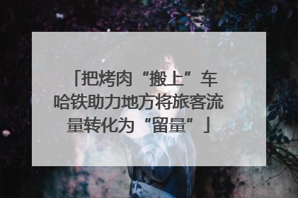 把烤肉“搬上”车 哈铁助力地方将旅客流量转化为“留量”