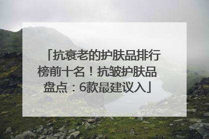 抗衰老的护肤品排行榜前十名！抗皱护肤品盘点：6款最建议入