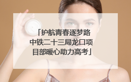 护航青春逐梦路 中铁二十三局龙口项目部暖心助力高考
