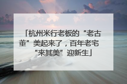 杭州米行老板的“老古董”美起来了，百年老宅“来其美”迎新生