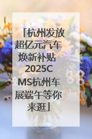 杭州发放超亿元汽车焕新补贴 2025CMS杭州车展端午等你来逛