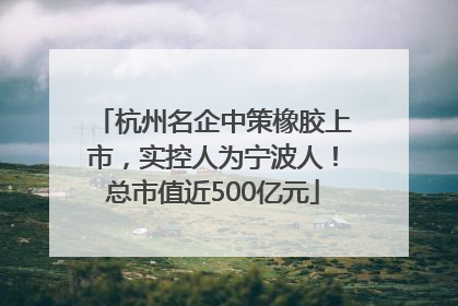 杭州名企中策橡胶上市，实控人为宁波人！总市值近500亿元