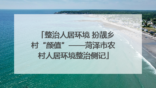 整治人居环境 扮靓乡村“颜值”——菏泽市农村人居环境整治侧记