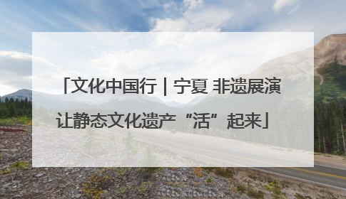 文化中国行｜宁夏 非遗展演让静态文化遗产“活”起来