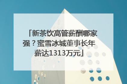新茶饮高管薪酬哪家强？蜜雪冰城董事长年薪达1313万元
