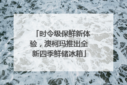 时令级保鲜新体验，澳柯玛推出全新四季鲜储冰箱
