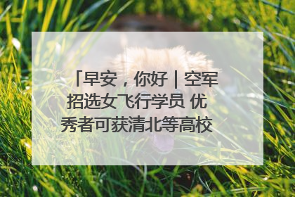 早安，你好｜空军招选女飞行学员 优秀者可获清北等高校“双学籍”