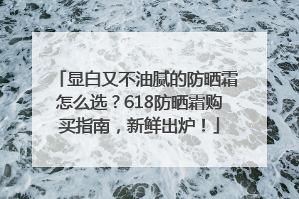 显白又不油腻的防晒霜怎么选？618防晒霜购买指南，新鲜出炉！