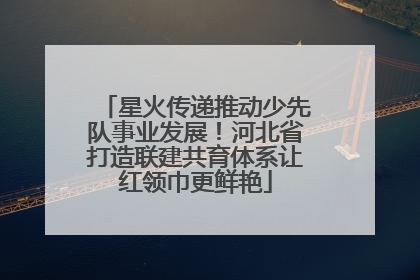 星火传递推动少先队事业发展！河北省打造联建共育体系让红领巾更鲜艳