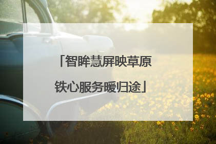 智眸慧屏映草原 铁心服务暖归途