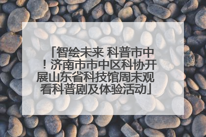 智绘未来 科普市中！济南市市中区科协开展山东省科技馆周末观看科普剧及体验活动