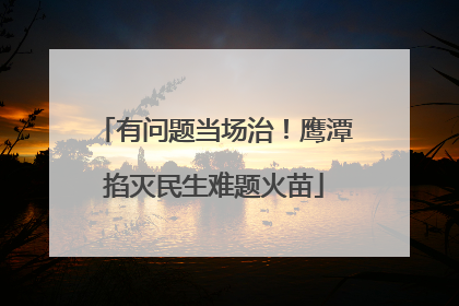 有问题当场治！鹰潭掐灭民生难题火苗