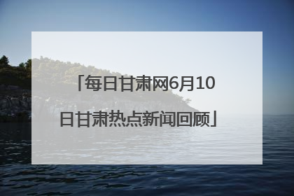 每日甘肃网6月10日甘肃热点新闻回顾