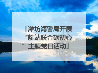 潍坊海警局开展“艇站联合砺初心”主题党日活动