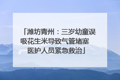 潍坊青州：三岁幼童误吸花生米导致气管堵塞 医护人员紧急救治