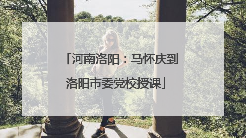 河南洛阳：马怀庆到洛阳市委党校授课