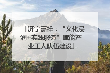 济宁嘉祥：“文化浸润+实践服务”赋能产业工人队伍建设