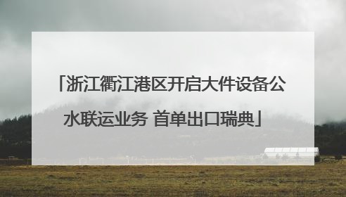 浙江衢江港区开启大件设备公水联运业务 首单出口瑞典