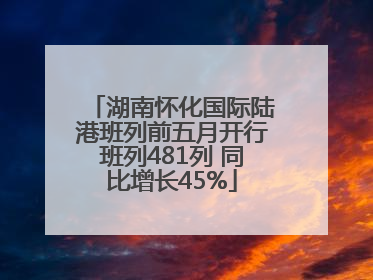 湖南怀化国际陆港班列前五月开行班列481列 同比增长45%