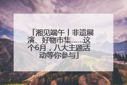 湘见端午丨非遗展演、好物市集……这个6月，八大主题活动等你参与