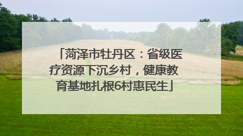 菏泽市牡丹区：省级医疗资源下沉乡村，健康教育基地扎根6村惠民生