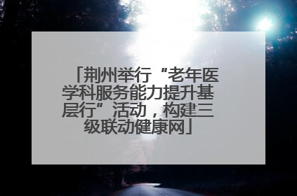 荆州举行“老年医学科服务能力提升基层行”活动，构建三级联动健康网